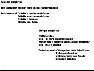 Sentence paraphrase 
Test-takers hear: Hello, my name’s Keiko. I come from Japan. 
Test-takers read: (a) Keiko is comfortable in Japan. 
(b) Keiko wants to come to Japan. 
(c) Keiko is Japanese. 
(d) Keiko likes Japan. 
Dialogue paraphrase 
Test-takers hear: 
Man : Hi, Maria, my name’s George. 
Women: Nice to meet you, George. Are you American? 
Man : No, I’m Candian. 
Test-takers read: (a) George lives in the United States. 
(b) George is American. 
(c) George comes from Canada. 
(d) Maria is Canadian. 
 