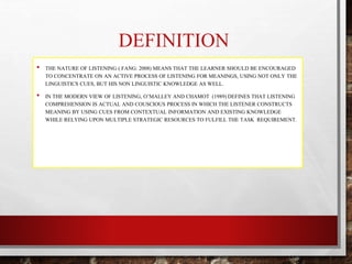 DEFINITION 
• THE NATURE OF LISTENING ( FANG: 2008) MEANS THAT THE LEARNER SHOULD BE ENCOURAGED 
TO CONCENTRATE ON AN ACTIVE PROCESS OF LISTENING FOR MEANINGS, USING NOT ONLY THE 
LINGUISTICS CUES, BUT HIS NON LINGUISTIC KNOWLEDGE AS WELL. 
• IN THE MODERN VIEW OF LISTENING, O’MALLEY AND CHAMOT (1989) DEFINES THAT LISTENING 
COMPREHENSION IS ACTUAL AND COUSCIOUS PROCESS IN WHICH THE LISTENER CONSTRUCTS 
MEANING BY USING CUES FROM CONTEXTUAL INFORMATION AND EXISTING KNOWLEDGE 
WHILE RELYING UPON MULTIPLE STRATEGIC RESOURCES TO FULFILL THE TASK REQUIREMENT. 
 