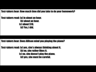 Test-takers hear: How much time did you take to do your homework? 
Test-takers read: (a) in about an hour. 
(b) about an hour. 
(c) about $10. 
(d) Yes, I did. 
Test-takers hear: Does Allison mind you playing the piano? 
Test-takers read: (a) yes, she’s always thinking about it. 
(b) no, she rather likes it. 
(c) no, she doesn’t play the piano. 
(d) yes, she must be careful. 
 