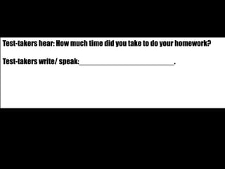 Test-takers hear: How much time did you take to do your homework? 
Test-takers write/ speak:_______________________. 
 