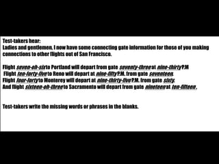 Test-takers hear: 
Ladies and gentlemen, I now have some connecting gate information for those of you making 
connections to other flights out of San Francisco. 
Flight seven-oh-six to Portland will depart from gate seventy-three at nine-thirty P.M 
Flight ten-forty-five to Reno will depart at nine-fifty P.M. from gate seventeen. 
Flight four-forty to Monterey will depart at nine-thirty-five P.M. from gate sixty. 
And flight sixteen-oh-three to Sacramento will depart from gate nineteen at ten-fifteen . 
Test-takers write the missing words or phrases in the blanks. 
 