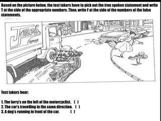 Based on the picture below, the test takers have to pick out the true spoken statement and write 
T at the side of the appropriate numbers. Then, write F at the side of the numbers of the false 
statements. 
Test takers hear: 
1. The lorry’s on the left of the motorcyclist. ( ) 
2. The car’s travelling in the same direction. ( ) 
3. A dog’s running in front of the car. ( ) 
 