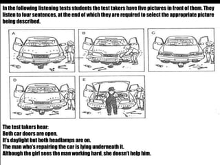 In the following listening tests students the test takers have five pictures in front of them. They 
listen to four sentences, at the end of which they are required to select the appropriate picture 
being described. 
The test takers hear: 
Both car doors are open. 
It’s daylight but both headlamps are on. 
The man who’s repairing the car is lying underneath it. 
Although the girl sees the man working hard, she doesn’t help him. 
 