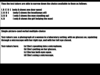 Thus the test takers are able to narrow down the choice available to them as follows: 
1. B C D E (only A shows one door open) 
2. B D E (only C shows the headlamps off) 
3. B D ( only E shows the man standing up) 
4. D ( only B shows the girl helping the man) 
Single-picture-cued verbal multiple-choice 
Test-takers see: a photograph of a woman in a laboratory setting, with no glasses on, squinting 
through a microscope with her right eye, and with her left eye closed. 
Test-takers here: (a) She’s speaking into a microphone. 
(b) She’s putting on her glasses. 
(c) She has both eyes open. 
(d) She’s using a microscope. 
 