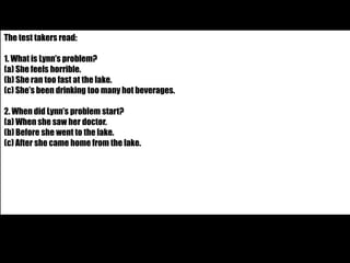 The test takers read: 
1. What is Lynn’s problem? 
(a) She feels horrible. 
(b) She ran too fast at the lake. 
(c) She’s been drinking too many hot beverages. 
2. When did Lynn’s problem start? 
(a) When she saw her doctor. 
(b) Before she went to the lake. 
(c) After she came home from the lake. 
 