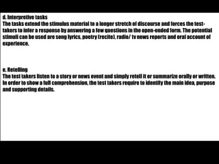 d. Interpretive tasks 
The tasks extend the stimulus material to a longer stretch of discourse and forces the test-takers 
to infer a response by answering a few questions in the open-ended form. The potential 
stimuli can be used are song lyrics, poetry (recite), radio/ tv news reports and oral account of 
experience. 
e. Retelling 
The test takers listen to a story or news event and simply retell it or summarize orally or written. 
In order to show a full comprehension, the test takers require to identify the main idea, purpose 
and supporting details. 
 