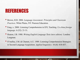 REFERENCES 
• Brown, H.D. 2004. Language Assessment: Principles and Classroom 
Practices. White Plains, NY: Pearson Education. 
• Fang, x. 2008. Listening Comprehension in EFL Teaching. Us-china foreign 
language. 6 (52): 21-31. 
• Heaton, J.B. 1988. Writing English Language Tests (new edition). London: 
Longman. 
• O’malley, J.M. & Chamot, A.U. 1989. Listening Comprehension Strategies 
in Second Language Acquisition. Applied linguistics. 10 (4): 418-437. 

