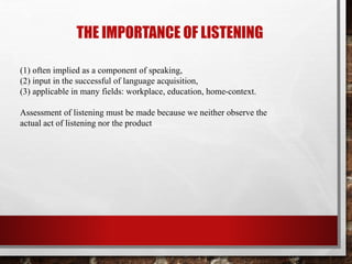 THE IMPORTANCE OF LISTENING 
(1) often implied as a component of speaking, 
(2) input in the successful of language acquisition, 
(3) applicable in many fields: workplace, education, home-context. 
Assessment of listening must be made because we neither observe the 
actual act of listening nor the product 
 