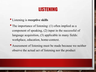 LISTENING 
• Listening is receptive skills 
• The importance of listening: (1) often implied as a 
component of speaking, (2) input in the successful of 
language acquisition, (3) applicable in many fields: 
workplace, education, home-context. 
• Assessment of listening must be made because we neither 
observe the actual act of listening nor the product 
 