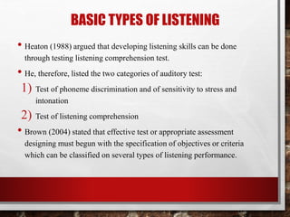 BASIC TYPES OF LISTENING 
• Heaton (1988) argued that developing listening skills can be done 
through testing listening comprehension test. 
• He, therefore, listed the two categories of auditory test: 
1) Test of phoneme discrimination and of sensitivity to stress and 
intonation 
2) Test of listening comprehension 
• Brown (2004) stated that effective test or appropriate assessment 
designing must begun with the specification of objectives or criteria 
which can be classified on several types of listening performance. 
 