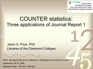 COUNTER statistics: Three applications of Journal Report 1 Jason S. Price, PhD Libraries of the Claremont Colleges NISO: Managing Electronic Collections: Strategies from Content to User September 28-30, 2006 Magnolia Hotel – Denver, Colorado Caviat Emptor:  formatting & animations  may barely approximate reality: Download for original content 