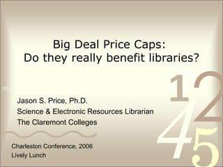 Big Deal Price Caps:  Do they really benefit libraries? Jason S. Price, Ph.D. Science & Electronic Resources Librarian The Claremont Colleges Charleston Conference, 2006 Lively Lunch 