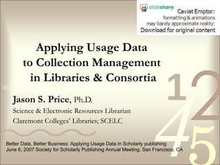 Applying Usage Data  to Collection Management  in Libraries & Consortia Jason S. Price ,  Ph.D. Science & Electronic Resources Librarian Claremont Colleges’ Libraries; SCELC Better Data, Better Business: Applying Usage Data in Scholarly publishing June 6, 2007 Society for Scholarly Publishing Annual Meeting. San Francisco, CA 