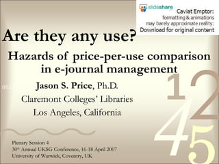Hazards of price-per-use comparison in e-journal management Jason S. Price , Ph.D. Claremont Colleges’ Libraries Los Angeles, California Are they any use? Plenary Session 4 30 th  Annual UKSG Conference, 16-18 April 2007 University of Warwick, Coventry, UK 