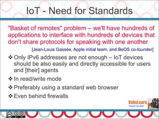 "Basket of remotes" problem – we'll have hundreds of
applications to interface with hundreds of devices that
don't share protocols for speaking with one another
[Jean-Louis Gassée, Apple initial team, and BeOS co-founder]
Only IPv6 addresses are not enough – IoT devices
should be also easily and directly accessible for users
and [their] agents
In read/write mode
Preferably using a standard web browser
Even behind firewalls
IoT - Need for Standards
 