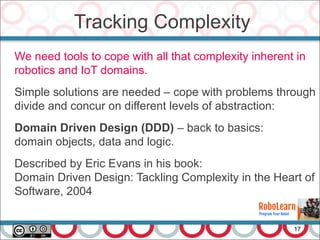 Tracking Complexity
17
We need tools to cope with all that complexity inherent in
robotics and IoT domains.
Simple solutions are needed – cope with problems through
divide and concur on different levels of abstraction:
Domain Driven Design (DDD) – back to basics:
domain objects, data and logic.
Described by Eric Evans in his book:
Domain Driven Design: Tackling Complexity in the Heart of
Software, 2004
 