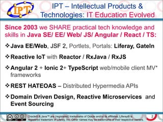 IPT – Intellectual Products &
Technologies: IT Education Evolved
2
Since 2003 we SHARE practical tech knowledge and
skills in Java SE/ EE/ Web/ JS/ Angular / React / TS:
Java EE/Web, JSF 2, Portlets, Portals: Liferay, GateIn
Reactive IoT with Reactor / RxJava / RxJS
Angular 2 + Ionic 2+ TypeScript web/mobile client MV*
frameworks
REST HATEOAS – Distributed Hypermedia APIs
Domain Driven Design, Reactive Microservices and
Event Sourcing
Oracle® & Java™ are (registered) trademarks of Oracle and/or its affiliates. Liferay® is
registered trademark of Liferay, Inc. Other names may be trademarks of their respective owners.
 