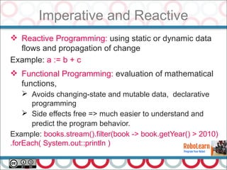 Imperative and Reactive
 Reactive Programming: using static or dynamic data
flows and propagation of change
Example: a := b + c
 Functional Programming: evaluation of mathematical
functions,
➢ Avoids changing-state and mutable data, declarative
programming
➢ Side effects free => much easier to understand and
predict the program behavior.
Example: books.stream().filter(book -> book.getYear() > 2010)
.forEach( System.out::println )
 