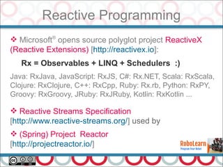 Reactive Programming
25
 Microsoft®
opens source polyglot project ReactiveX
(Reactive Extensions) [http://reactivex.io]:
Rx = Observables + LINQ + Schedulers :)
Java: RxJava, JavaScript: RxJS, C#: Rx.NET, Scala: RxScala,
Clojure: RxClojure, C++: RxCpp, Ruby: Rx.rb, Python: RxPY,
Groovy: RxGroovy, JRuby: RxJRuby, Kotlin: RxKotlin ...
 Reactive Streams Specification
[http://www.reactive-streams.org/] used by
 (Spring) Project Reactor
[http://projectreactor.io/]
 