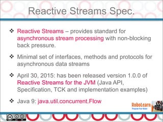Reactive Streams Spec.
26
 Reactive Streams – provides standard for
asynchronous stream processing with non-blocking
back pressure.
 Minimal set of interfaces, methods and protocols for
asynchronous data streams
 April 30, 2015: has been released version 1.0.0 of
Reactive Streams for the JVM (Java API,
Specification, TCK and implementation examples)
 Java 9: java.util.concurrent.Flow
 