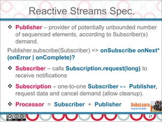 Reactive Streams Spec.
27
 Publisher – provider of potentially unbounded number
of sequenced elements, according to Subscriber(s)
demand.
Publisher.subscribe(Subscriber) => onSubscribe onNext*
(onError | onComplete)?
 Subscriber – calls Subscription.request(long) to
receive notifications
 Subscription – one-to-one Subscriber ↔ Publisher,
request data and cancel demand (allow cleanup).
 Processor = Subscriber + Publisher
 