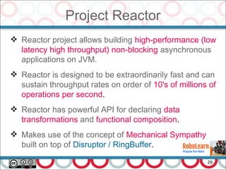 Project Reactor
29
 Reactor project allows building high-performance (low
latency high throughput) non-blocking asynchronous
applications on JVM.
 Reactor is designed to be extraordinarily fast and can
sustain throughput rates on order of 10's of millions of
operations per second.
 Reactor has powerful API for declaring data
transformations and functional composition.
 Makes use of the concept of Mechanical Sympathy
built on top of Disruptor / RingBuffer.
 