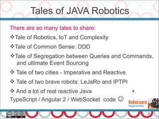 Tales of JAVA Robotics
3
There are so many tales to share:
Tale of Robotics, IoT and Complexity
Tale of Common Sense: DDD
Tale of Segregation between Queries and Commands,
and ultimate Event Sourcing
 Tale of two cities - Imperative and Reactive
 Tale of two brave robots: LeJaRo and IPTPI
 And a lot of real reactive Java +
TypeScript / Angular 2 / WebSocket code 
 