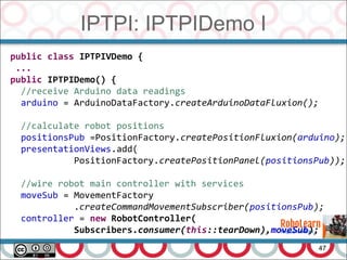 IPTPI: IPTPIDemo I
47
public class IPTPIVDemo {
...
public IPTPIDemo() {
//receive Arduino data readings
arduino = ArduinoDataFactory.createArduinoDataFluxion();
//calculate robot positions
positionsPub =PositionFactory.createPositionFluxion(arduino);
presentationViews.add(
PositionFactory.createPositionPanel(positionsPub));
//wire robot main controller with services
moveSub = MovementFactory
.createCommandMovementSubscriber(positionsPub);
controller = new RobotController(
Subscribers.consumer(this::tearDown),moveSub);
 
