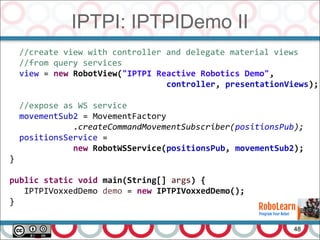 IPTPI: IPTPIDemo II
48
//create view with controller and delegate material views
//from query services
view = new RobotView("IPTPI Reactive Robotics Demo",
controller, presentationViews);
//expose as WS service
movementSub2 = MovementFactory
.createCommandMovementSubscriber(positionsPub);
positionsService =
new RobotWSService(positionsPub, movementSub2);
}
public static void main(String[] args) {
IPTPIVoxxedDemo demo = new IPTPIVoxxedDemo();
}
 