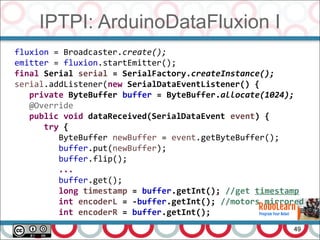 IPTPI: ArduinoDataFluxion I
49
fluxion = Broadcaster.create();
emitter = fluxion.startEmitter();
final Serial serial = SerialFactory.createInstance();
serial.addListener(new SerialDataEventListener() {
private ByteBuffer buffer = ByteBuffer.allocate(1024);
@Override
public void dataReceived(SerialDataEvent event) {
try {
ByteBuffer newBuffer = event.getByteBuffer();
buffer.put(newBuffer);
buffer.flip();
...
buffer.get();
long timestamp = buffer.getInt(); //get timestamp
int encoderL = -buffer.getInt(); //motors mirrored
int encoderR = buffer.getInt();
 