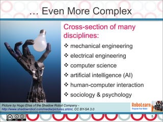 … Even More Complex
5
Cross-section of many
disciplines:
 mechanical engineering
 electrical engineering
 computer science
 artificial intelligence (AI)
 human-computer interaction
 sociology & psychology
Picture by Hugo Elias of the Shadow Robot Company -
http://www.shadowrobot.com/media/pictures.shtml, CC BY-SA 3.0
 