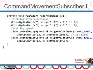 CommandMovementSubscriber II
53
private void runMotors(MotorsCommand mc) {
//setting motor directions
Gpio.digitalWrite(5, mc.getDirR() > 0 ? 1 : 0);
Gpio.digitalWrite(6, mc.getDirL() > 0 ? 1 : 0);
//setting speed
if(mc.getVelocityR()>=0 && mc.getVelocityR() <=MAX_SPEED)
Gpio.pwmWrite(12, mc.getVelocityR()); // set speed
if(mc.getVelocityL()>=0 && mc.getVelocityL() <=MAX_SPEED)
Gpio.pwmWrite(13, mc.getVelocityL());
}
}
 