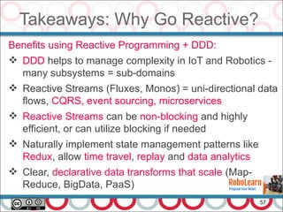 Takeaways: Why Go Reactive?
57
Benefits using Reactive Programming + DDD:
 DDD helps to manage complexity in IoT and Robotics -
many subsystems = sub-domains
 Reactive Streams (Fluxes, Monos) = uni-directional data
flows, CQRS, event sourcing, microservices
 Reactive Streams can be non-blocking and highly
efficient, or can utilize blocking if needed
 Naturally implement state management patterns like
Redux, allow time travel, replay and data analytics
 Clear, declarative data transforms that scale (Map-
Reduce, BigData, PaaS)
 