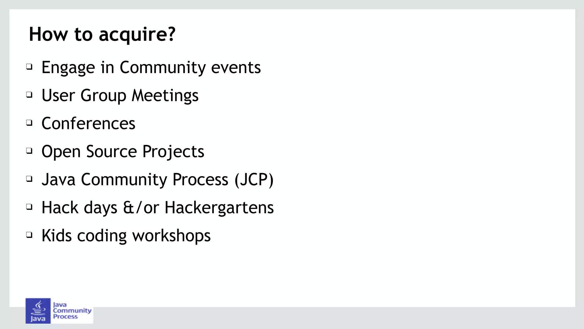 How to acquire?
❑ Engage in Community events
❑ User Group Meetings
❑ Conferences
❑ Open Source Projects
❑ Java Community Process (JCP)
❑ Hack days &/or Hackergartens
❑ Kids coding workshops
 