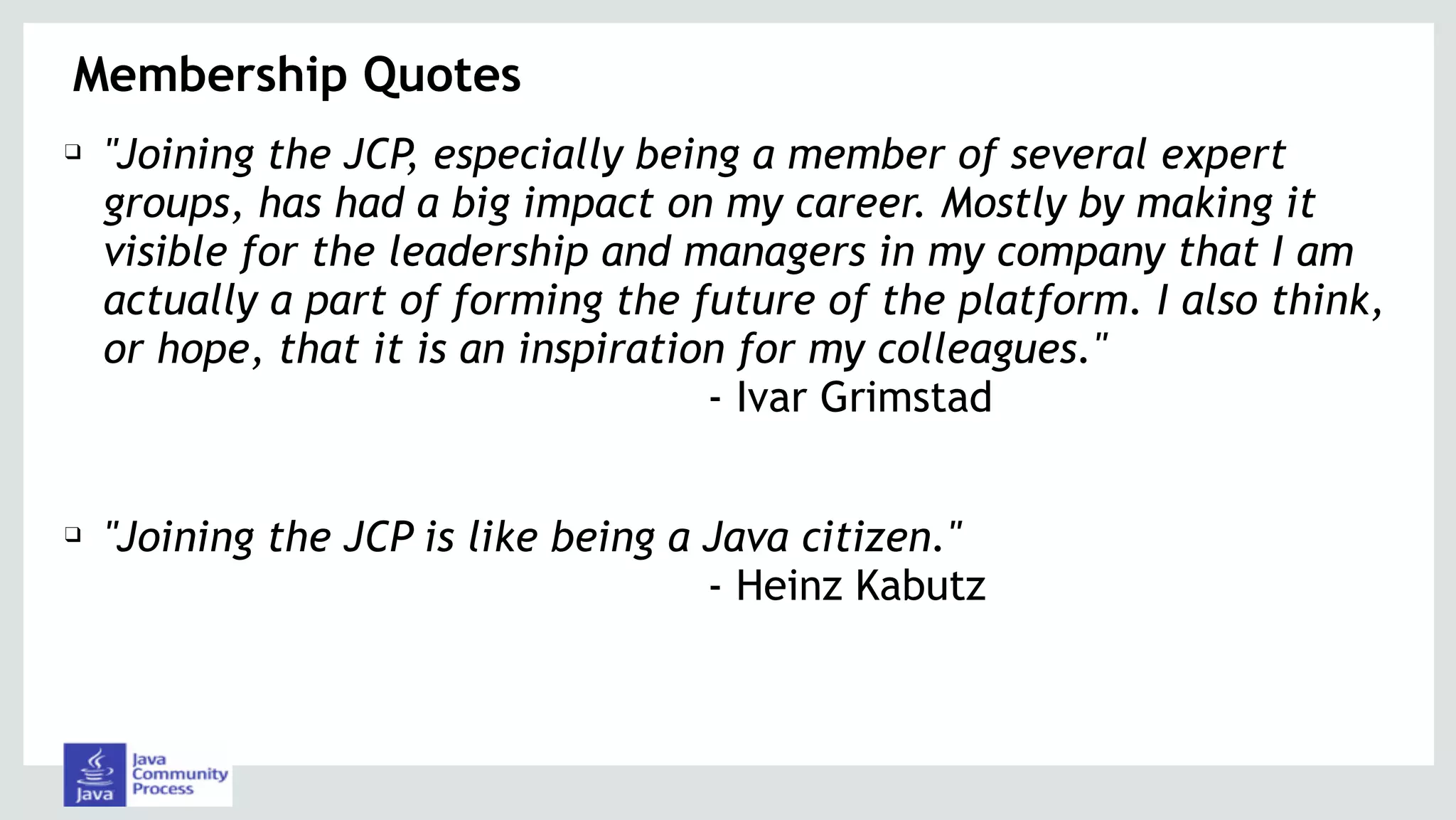 Membership Quotes
❑ "Joining the JCP, especially being a member of several expert
groups, has had a big impact on my career. Mostly by making it
visible for the leadership and managers in my company that I am
actually a part of forming the future of the platform. I also think,
or hope, that it is an inspiration for my colleagues." 
- Ivar Grimstad
❑ "Joining the JCP is like being a Java citizen." 
- Heinz Kabutz
 