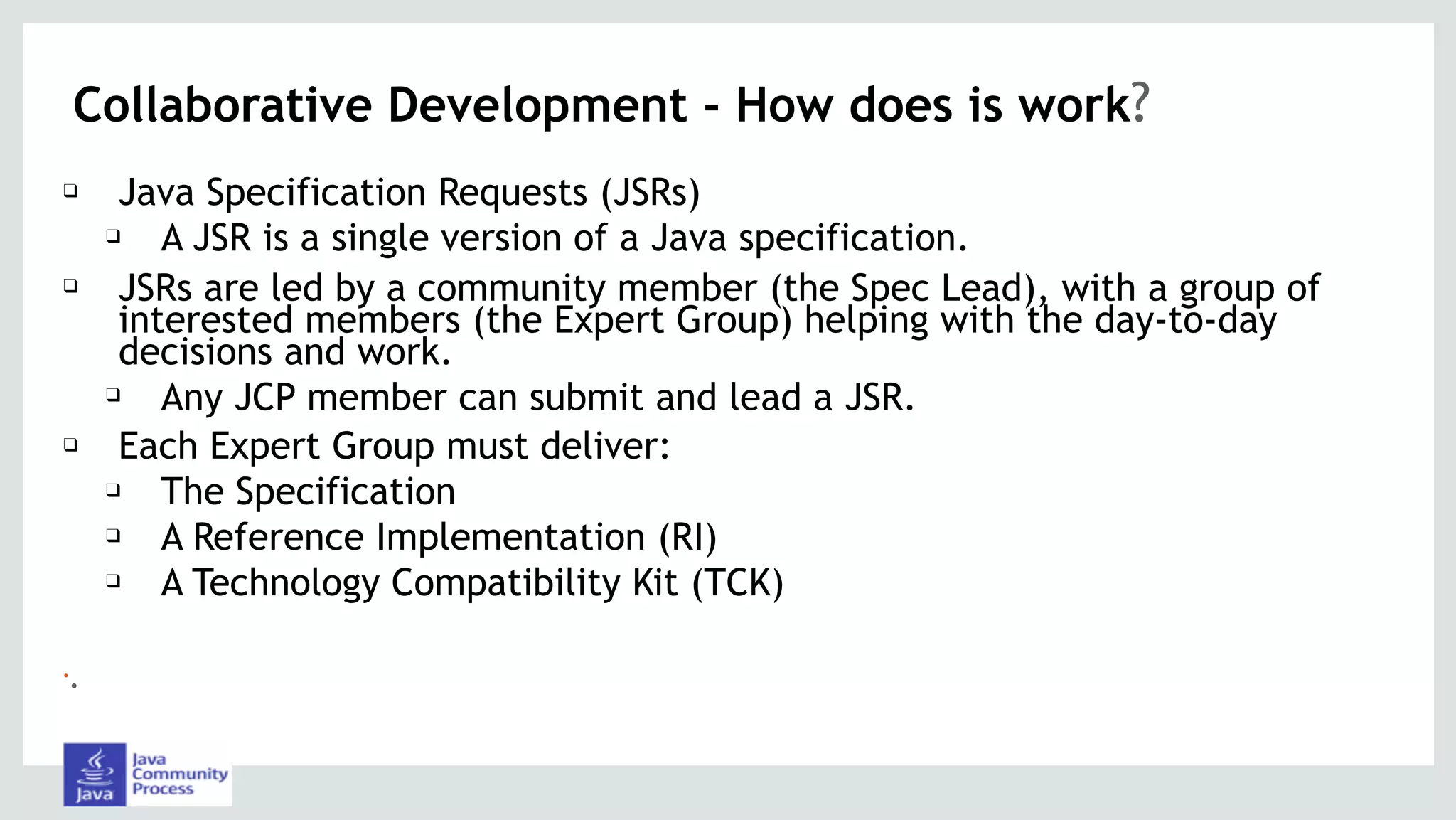 Collaborative Development - How does is work?
❑ Java Specification Requests (JSRs)
❑ A JSR is a single version of a Java specification.
❑ JSRs are led by a community member (the Spec Lead), with a group of
interested members (the Expert Group) helping with the day-to-day
decisions and work.
❑ Any JCP member can submit and lead a JSR.
❑ Each Expert Group must deliver:
❑ The Specification
❑ A Reference Implementation (RI)
❑ A Technology Compatibility Kit (TCK)
•.
 