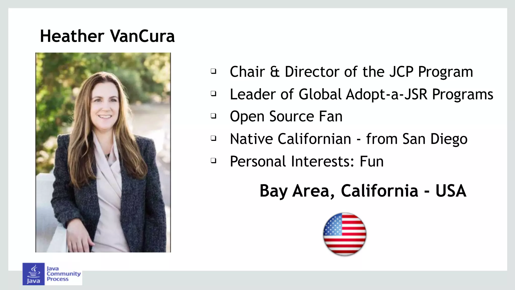 Heather VanCura
❑ Chair & Director of the JCP Program
❑ Leader of Global Adopt-a-JSR Programs
❑ Open Source Fan
❑ Native Californian - from San Diego
❑ Personal Interests: Fun
Bay Area, California - USA
 