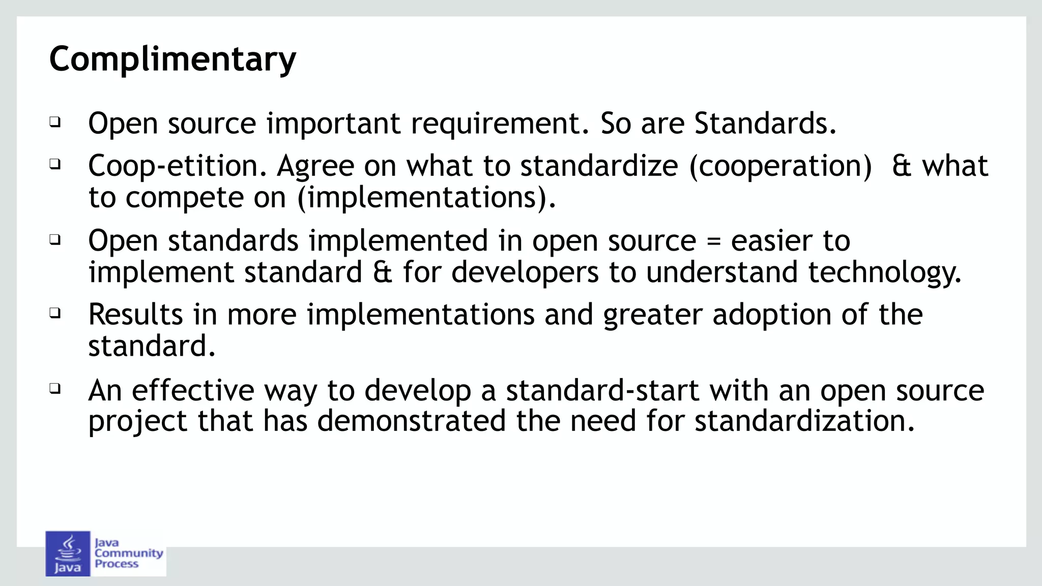Complimentary
❑ Open source important requirement. So are Standards.
❑ Coop-etition. Agree on what to standardize (cooperation) & what
to compete on (implementations).
❑ Open standards implemented in open source = easier to
implement standard & for developers to understand technology.
❑ Results in more implementations and greater adoption of the
standard.
❑ An effective way to develop a standard-start with an open source
project that has demonstrated the need for standardization.
 