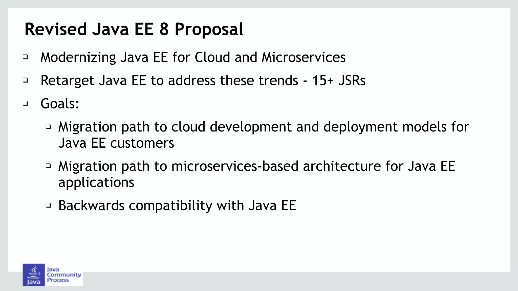 Revised Java EE 8 Proposal
❑ Modernizing Java EE for Cloud and Microservices
❑ Retarget Java EE to address these trends - 15+ JSRs
❑ Goals:
❑ Migration path to cloud development and deployment models for
Java EE customers
❑ Migration path to microservices-based architecture for Java EE
applications
❑ Backwards compatibility with Java EE
 