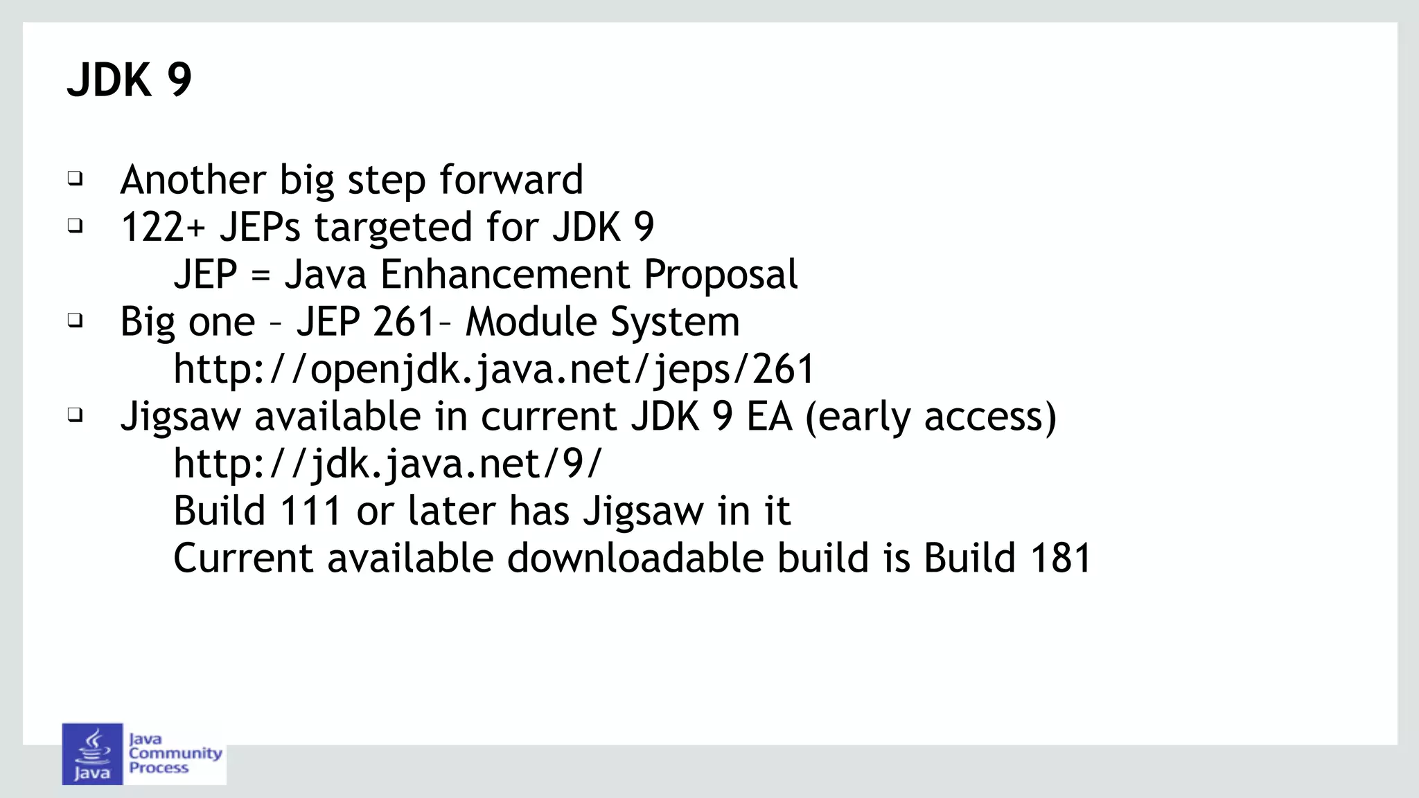 JDK 9
❑ Another big step forward
❑ 122+ JEPs targeted for JDK 9
JEP = Java Enhancement Proposal
❑ Big one – JEP 261– Module System
http://openjdk.java.net/jeps/261
❑ Jigsaw available in current JDK 9 EA (early access)
http://jdk.java.net/9/
Build 111 or later has Jigsaw in it
Current available downloadable build is Build 181
 