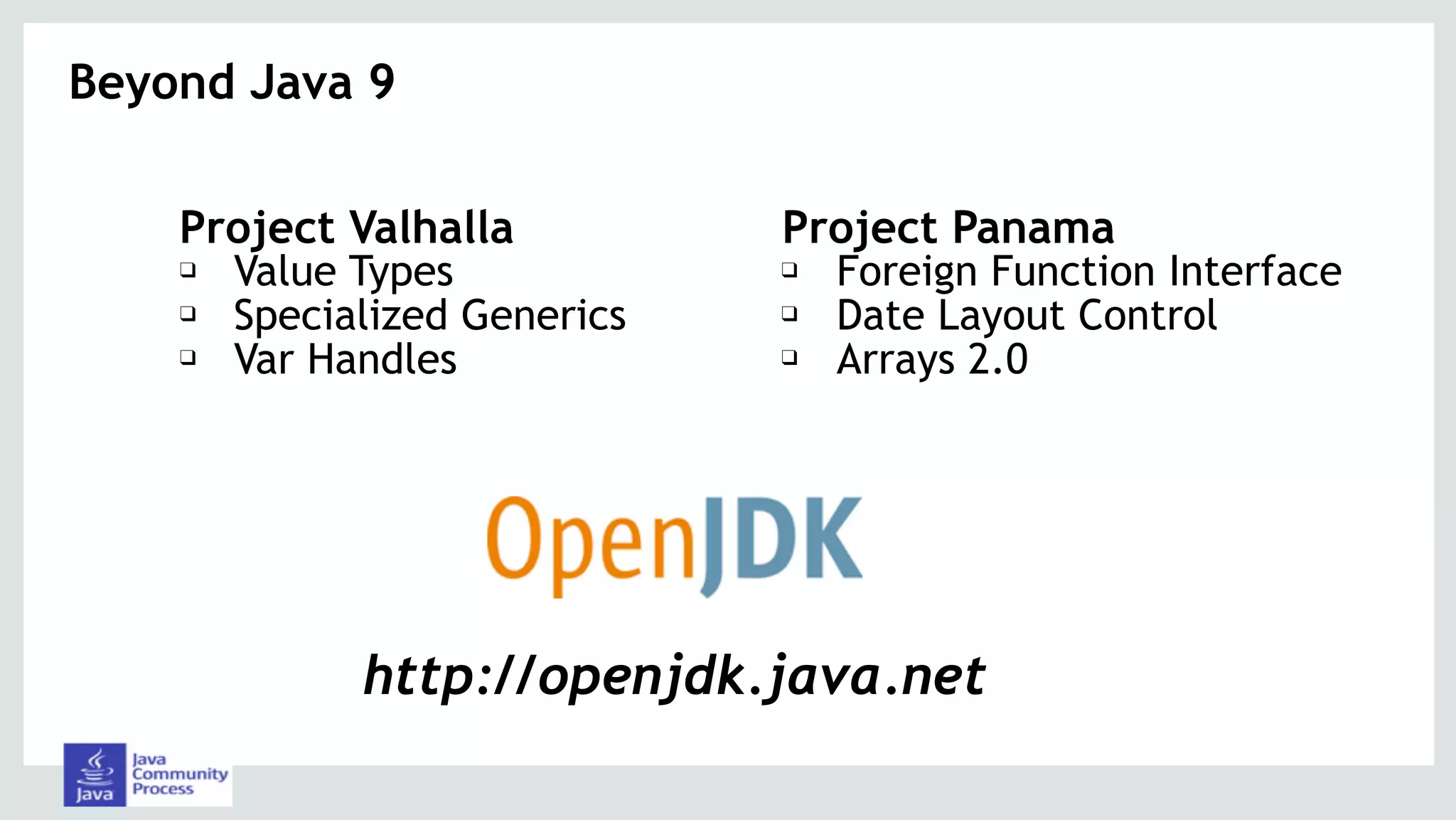 Beyond Java 9
Project Valhalla
❑ Value Types
❑ Specialized Generics
❑ Var Handles
Project Panama
❑ Foreign Function Interface
❑ Date Layout Control
❑ Arrays 2.0
http://openjdk.java.net
 