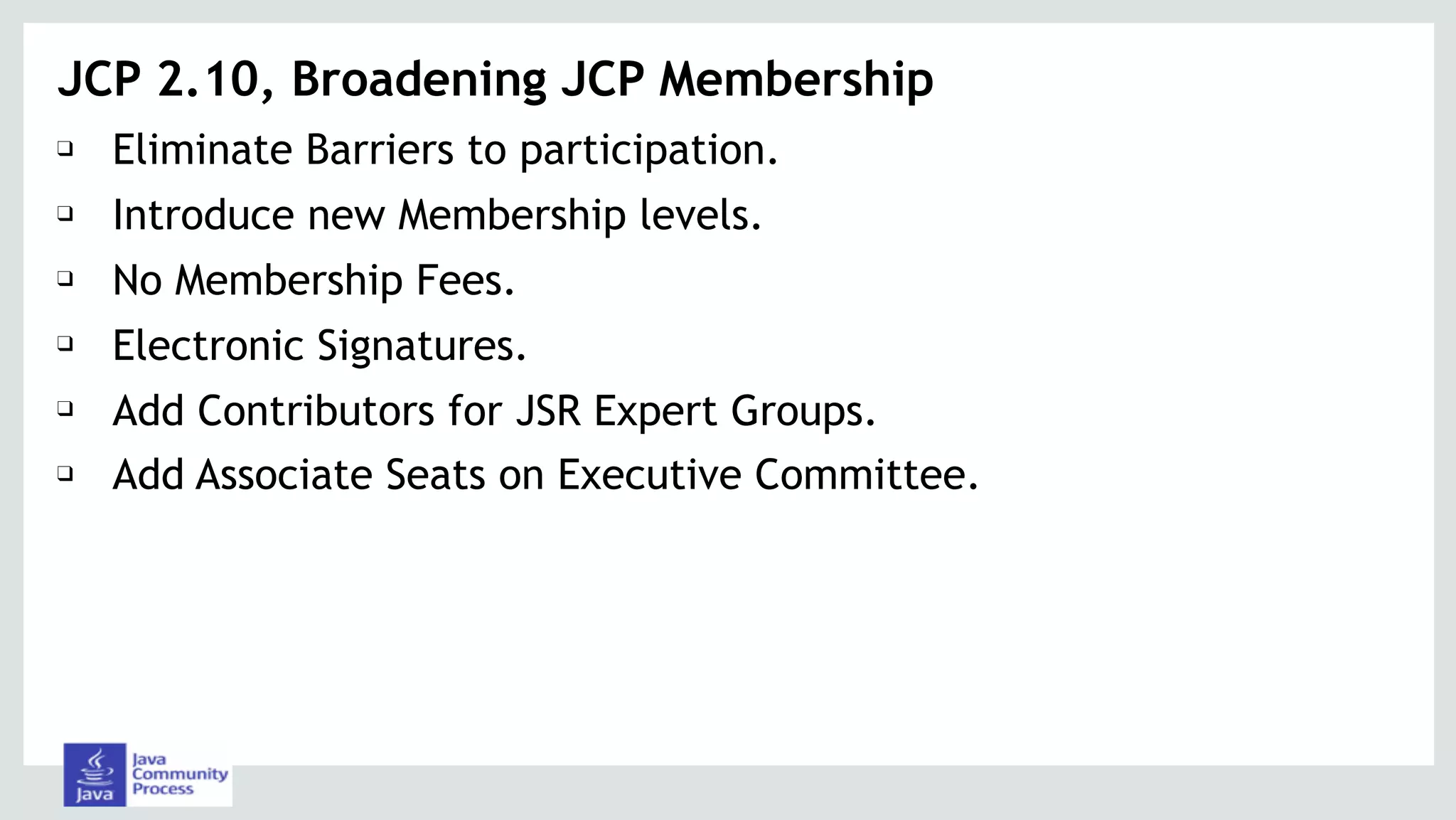 ❑ Eliminate Barriers to participation.
❑ Introduce new Membership levels.
❑ No Membership Fees.
❑ Electronic Signatures.
❑ Add Contributors for JSR Expert Groups.
❑ Add Associate Seats on Executive Committee.
JCP 2.10, Broadening JCP Membership
 