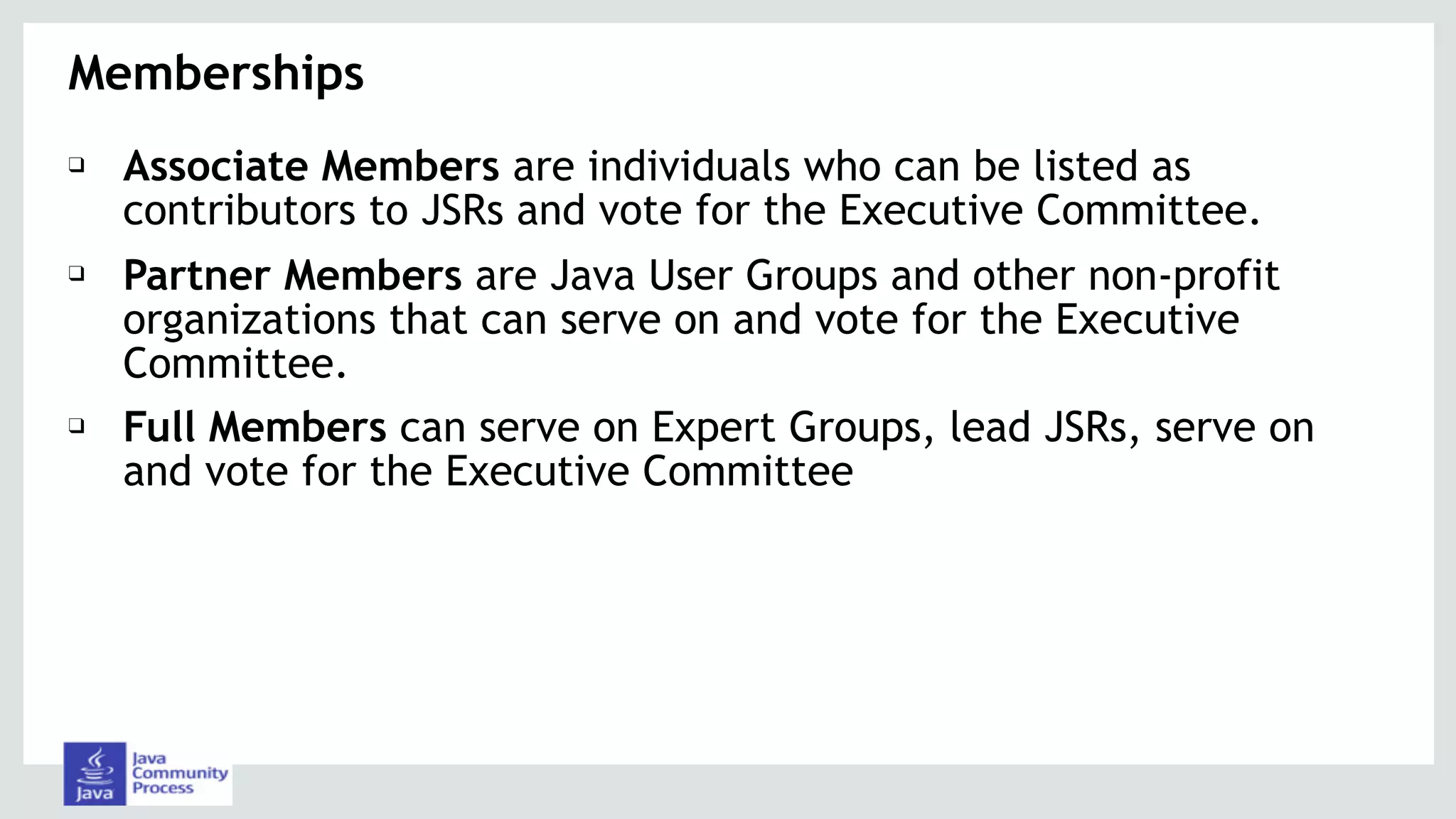❑ Associate Members are individuals who can be listed as
contributors to JSRs and vote for the Executive Committee.
❑ Partner Members are Java User Groups and other non-profit
organizations that can serve on and vote for the Executive
Committee.
❑ Full Members can serve on Expert Groups, lead JSRs, serve on
and vote for the Executive Committee
Memberships
 