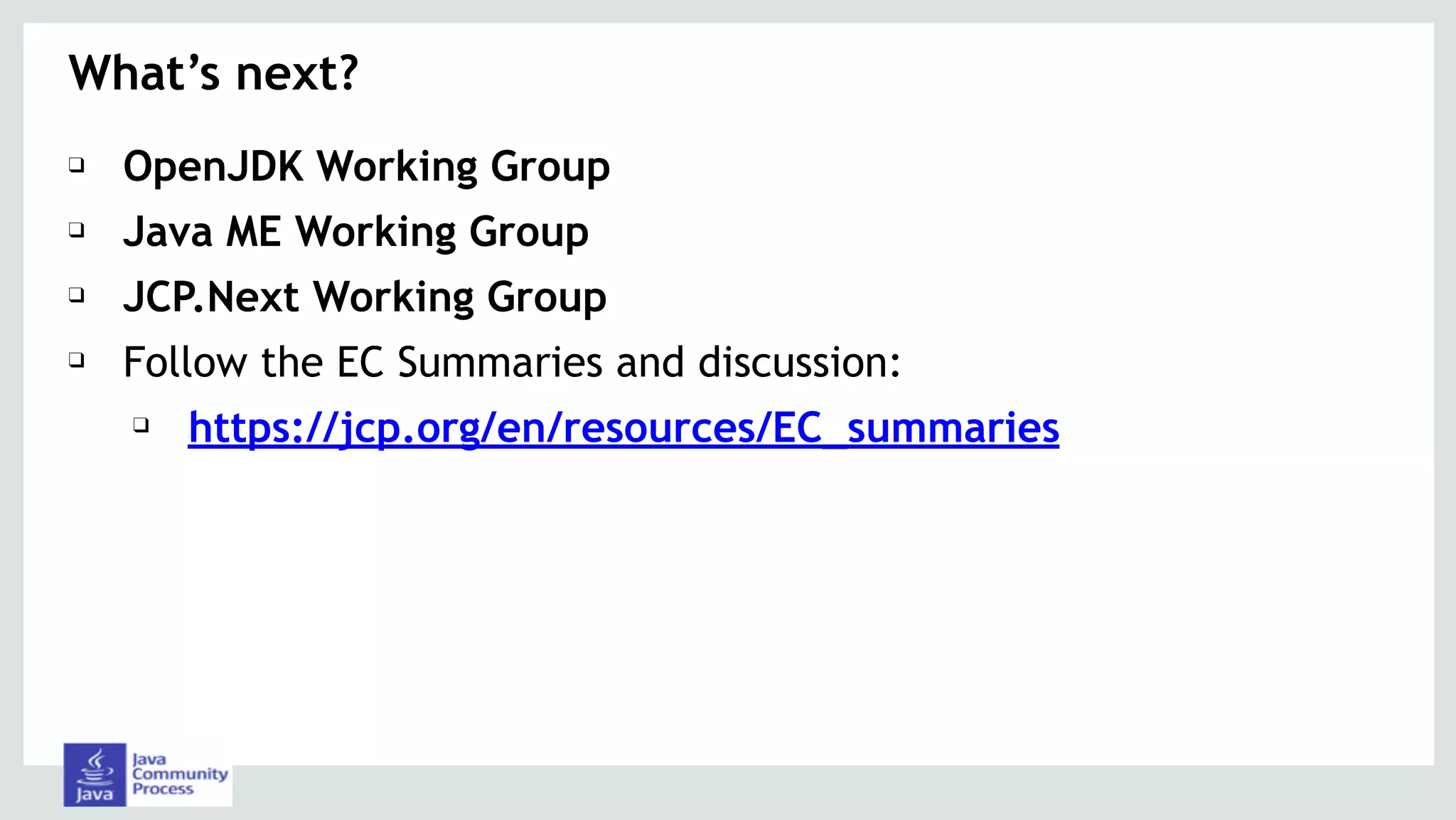 ❑ OpenJDK Working Group
❑ Java ME Working Group
❑ JCP.Next Working Group
❑ Follow the EC Summaries and discussion:
❑ https://jcp.org/en/resources/EC_summaries
What’s next?
 