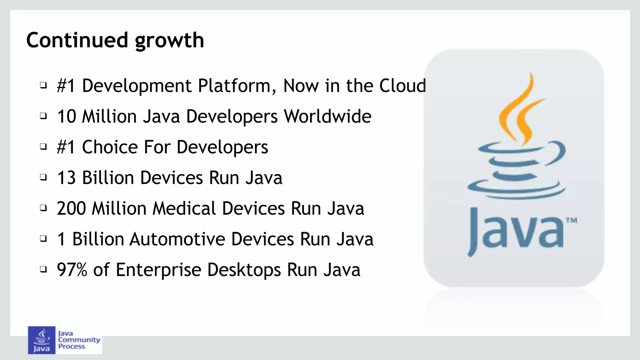 Continued growth
❑ #1 Development Platform, Now in the Cloud
❑ 10 Million Java Developers Worldwide
❑ #1 Choice For Developers
❑ 13 Billion Devices Run Java
❑ 200 Million Medical Devices Run Java
❑ 1 Billion Automotive Devices Run Java
❑ 97% of Enterprise Desktops Run Java
 