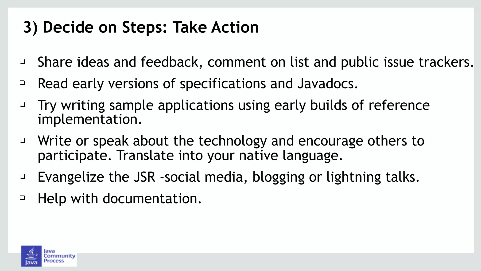 3) Decide on Steps: Take Action
❑ Share ideas and feedback, comment on list and public issue trackers.
❑ Read early versions of specifications and Javadocs.
❑ Try writing sample applications using early builds of reference
implementation.
❑ Write or speak about the technology and encourage others to
participate. Translate into your native language.
❑ Evangelize the JSR -social media, blogging or lightning talks.
❑ Help with documentation.
 