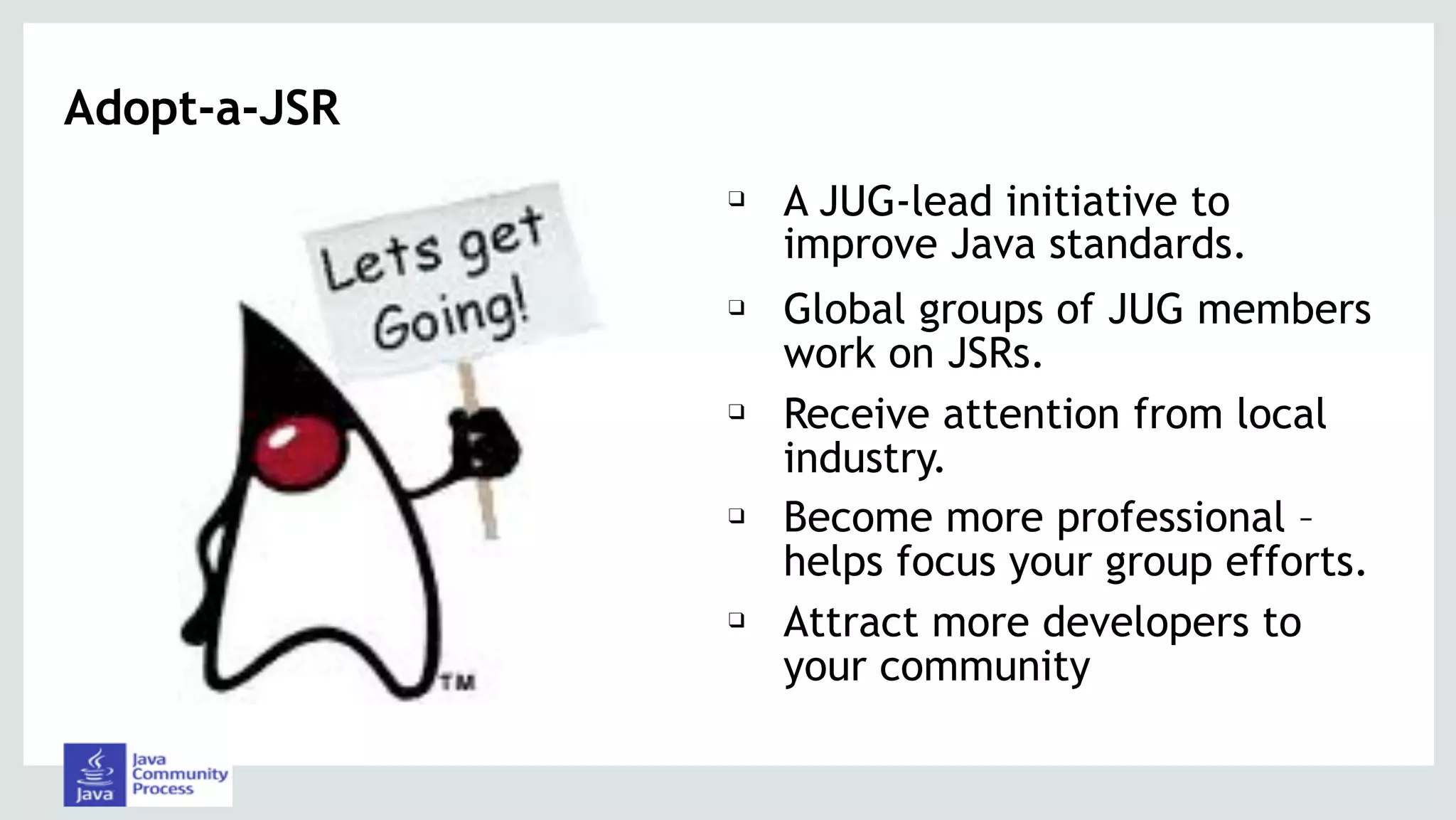 Adopt-a-JSR
❑ A JUG-lead initiative to
improve Java standards.
❑ Global groups of JUG members
work on JSRs.
❑ Receive attention from local
industry.
❑ Become more professional –
helps focus your group efforts.
❑ Attract more developers to
your community
 