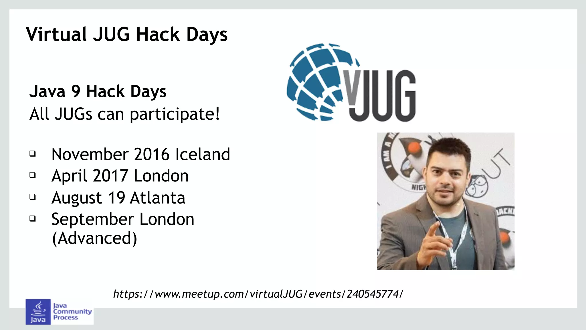 Java 9 Hack Days
All JUGs can participate! 
❑ November 2016 Iceland
❑ April 2017 London
❑ August 19 Atlanta
❑ September London
(Advanced)
Virtual JUG Hack Days 
https://www.meetup.com/virtualJUG/events/240545774/
 