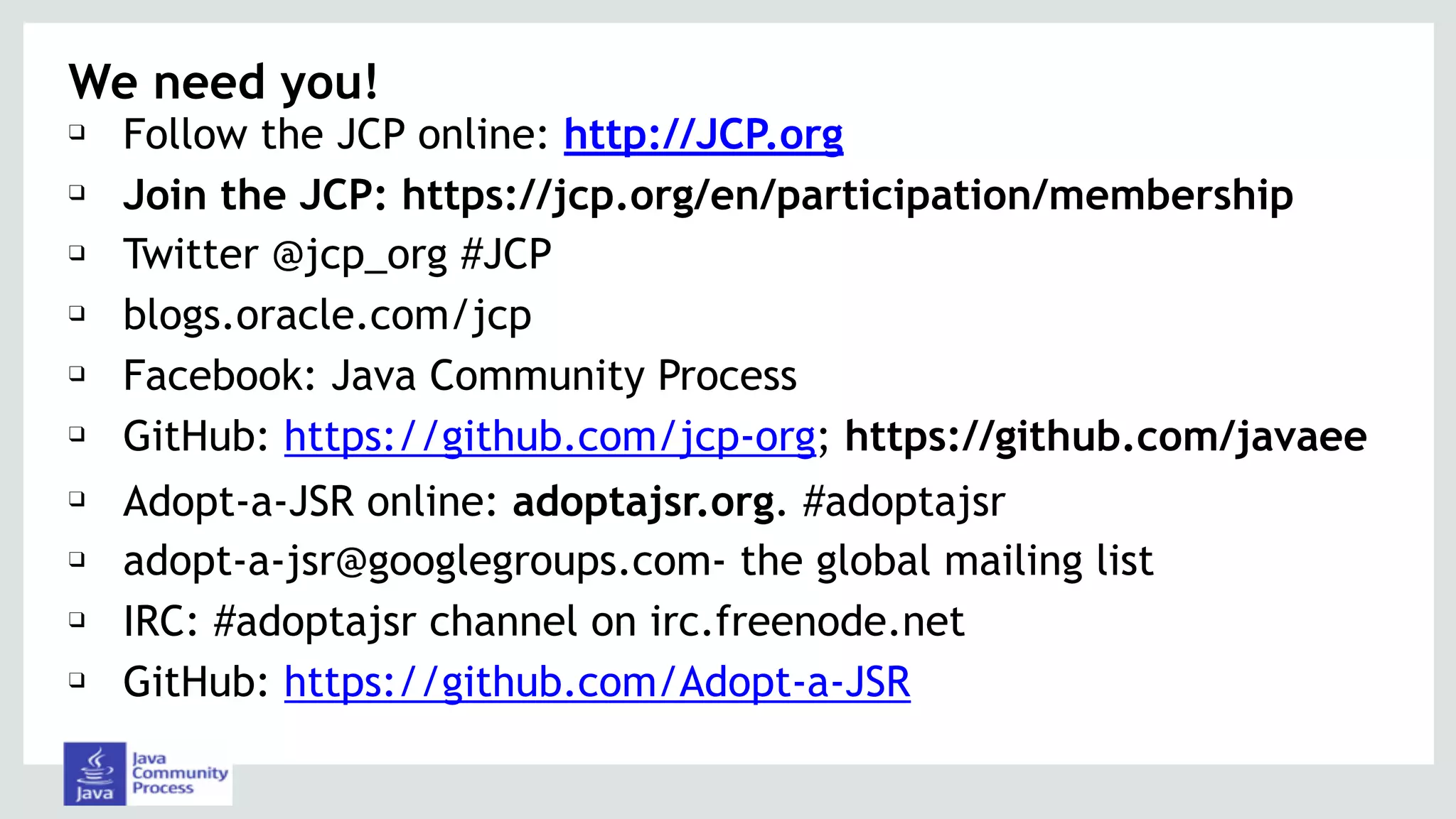 We need you!
❑ Follow the JCP online: http://JCP.org
❑ Join the JCP: https://jcp.org/en/participation/membership
❑ Twitter @jcp_org #JCP
❑ blogs.oracle.com/jcp
❑ Facebook: Java Community Process
❑ GitHub: https://github.com/jcp-org; https://github.com/javaee
❑ Adopt-a-JSR online: adoptajsr.org. #adoptajsr
❑ adopt-a-jsr@googlegroups.com- the global mailing list
❑ IRC: #adoptajsr channel on irc.freenode.net
❑ GitHub: https://github.com/Adopt-a-JSR
 