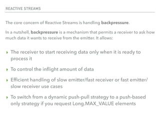 REACTIVE STREAMS
The core concern of Reactive Streams is handling backpressure.
In a nutshell, backpressure is a mechanism that permits a receiver to ask how
much data it wants to receive from the emitter. It allows:
▸ The receiver to start receiving data only when it is ready to
process it
▸ To control the inﬂight amount of data
▸ Efﬁcient handling of slow emitter/fast receiver or fast emitter/
slow receiver use cases
▸ To switch from a dynamic push-pull strategy to a push-based
only strategy if you request Long.MAX_VALUE elements
 